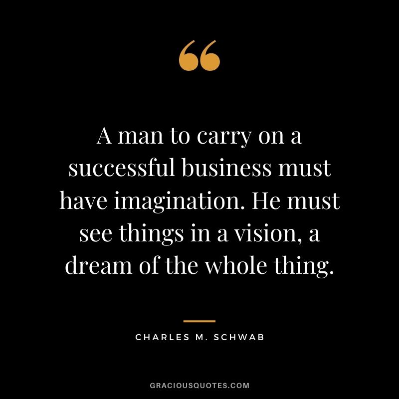 A man to carry on a successful business must have imagination. He must see things in a vision, a dream of the whole thing.