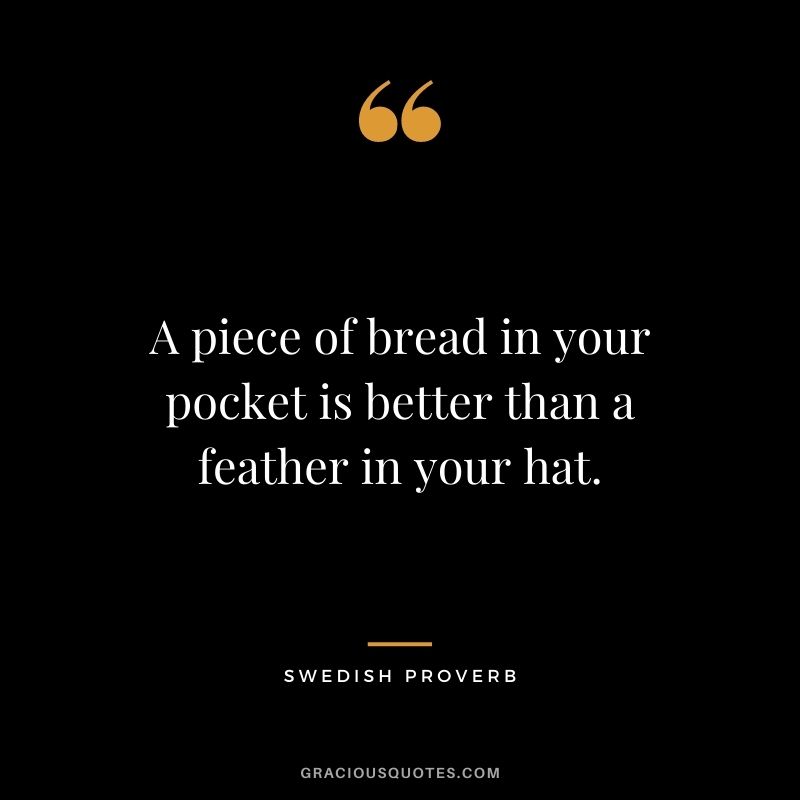 A piece of bread in your pocket is better than a feather in your hat.