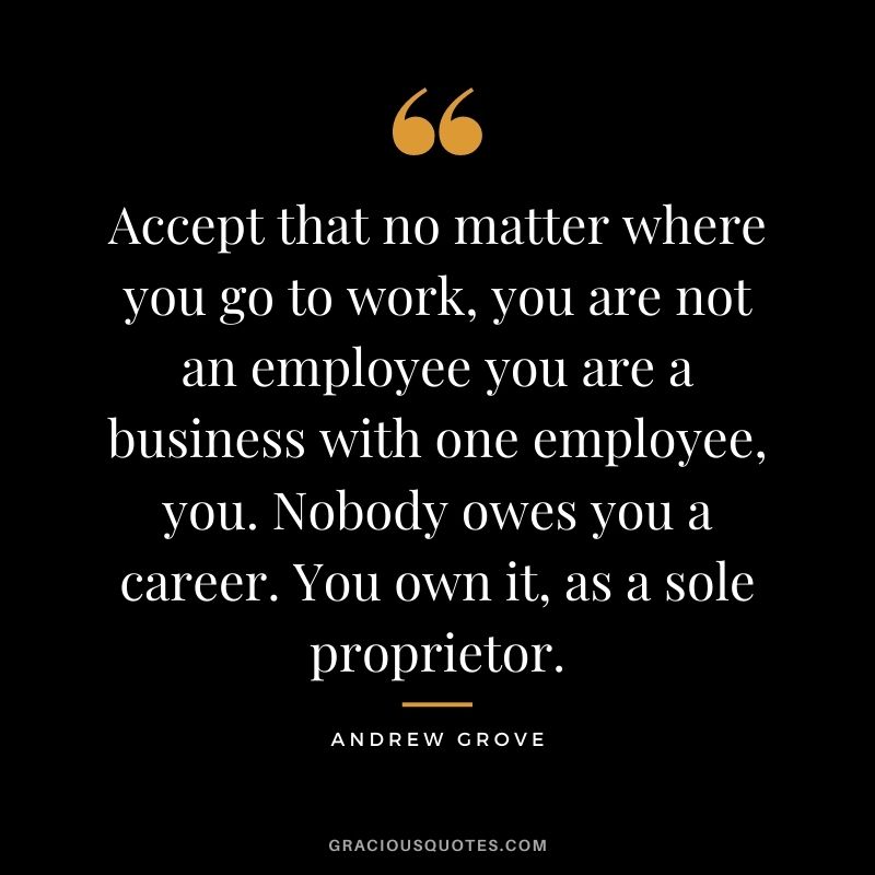 Accept that no matter where you go to work, you are not an employee you are a business with one employee, you. Nobody owes you a career. You own it, as a sole proprietor.
