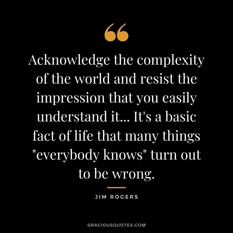 Acknowledge the complexity of the world and resist the impression that you easily understand it... It's a basic fact of life that many things everybody knows turn out to be wrong.