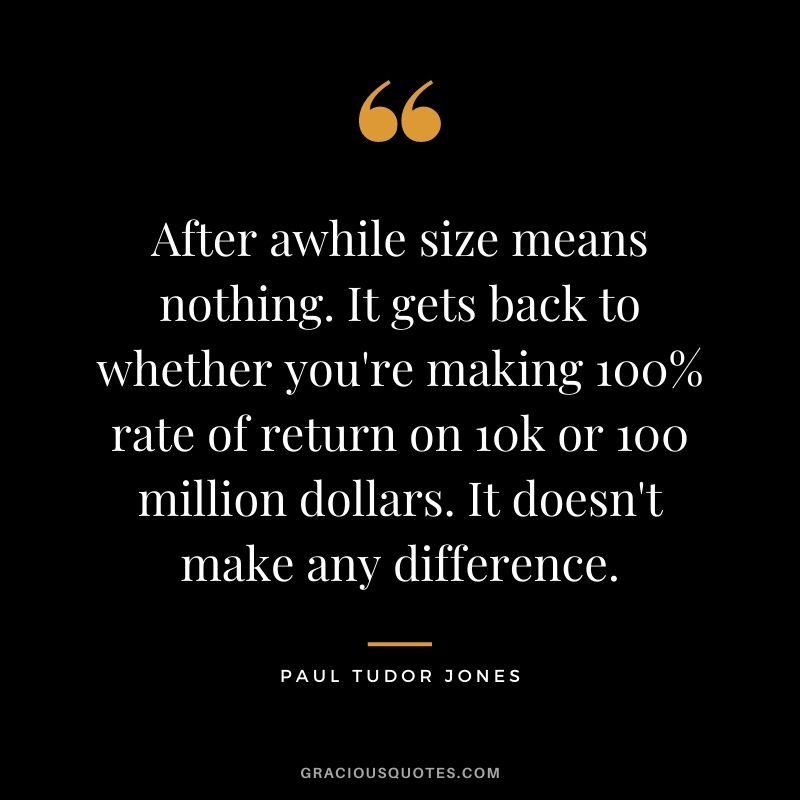 After awhile size means nothing. It gets back to whether you're making 100% rate of return on 10k or 100 million dollars. It doesn't make any difference.