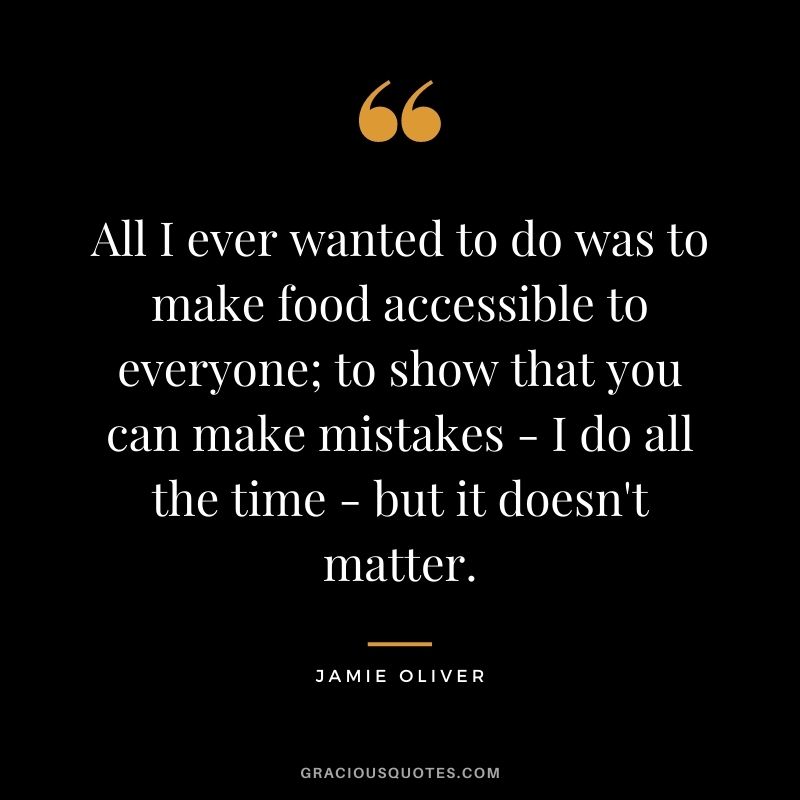 All I ever wanted to do was to make food accessible to everyone; to show that you can make mistakes - I do all the time - but it doesn't matter.