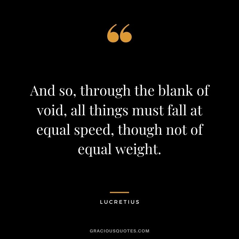 And so, through the blank of void, all things must fall at equal speed, though not of equal weight.