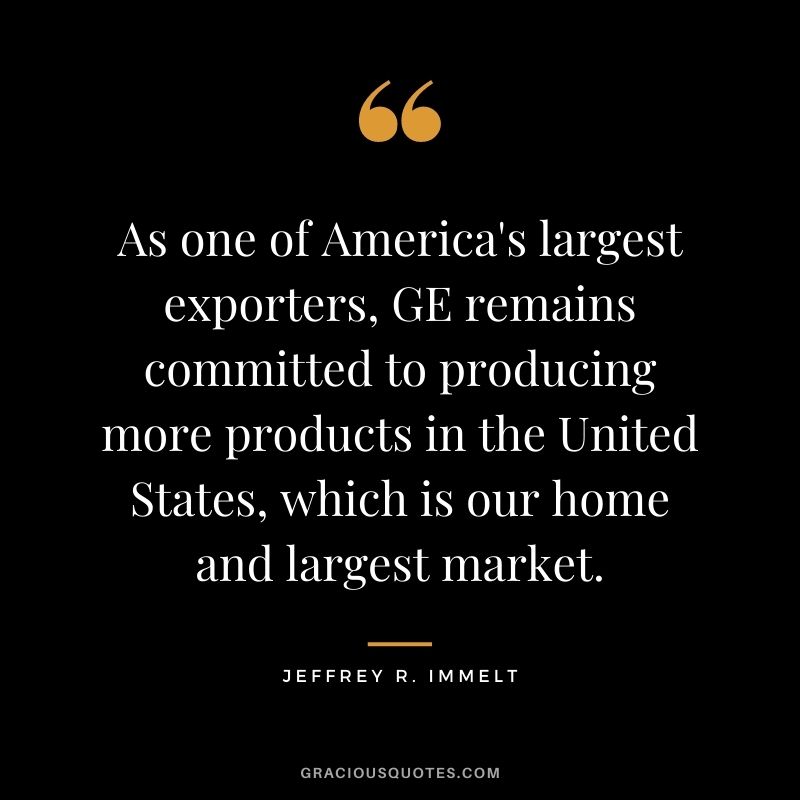 As one of America's largest exporters, GE remains committed to producing more products in the United States, which is our home and largest market.