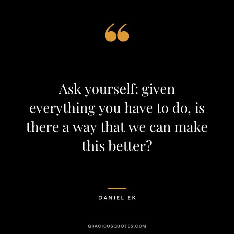 Ask yourself: given everything you have to do, is there a way that we can make this better?