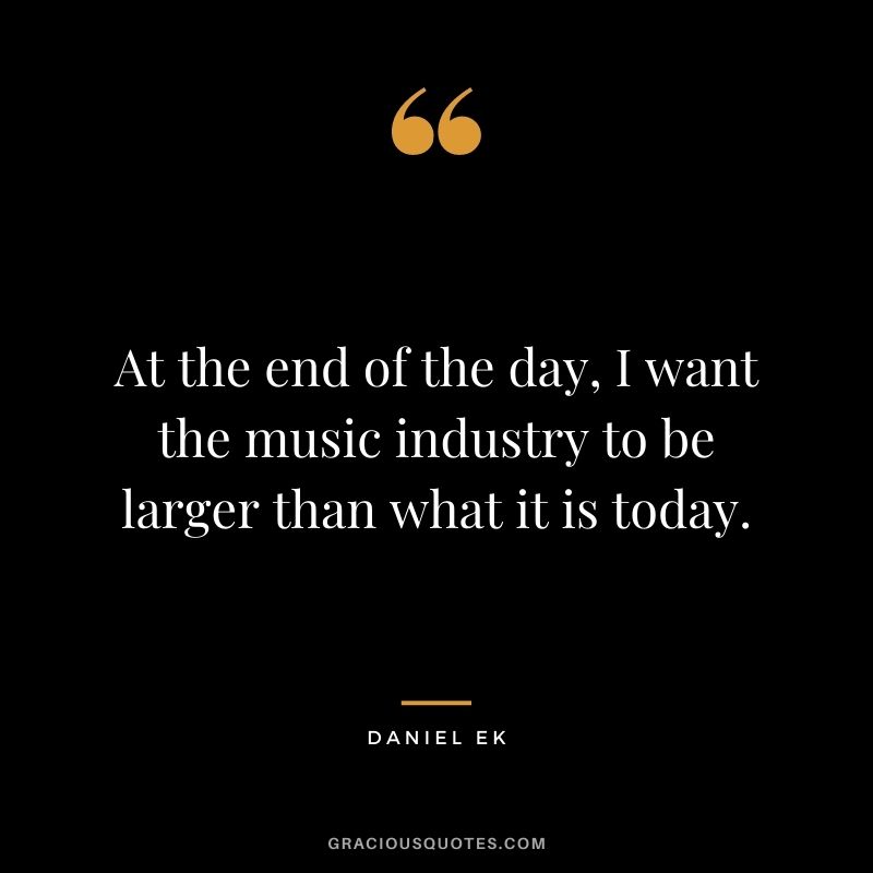 At the end of the day, I want the music industry to be larger than what it is today.