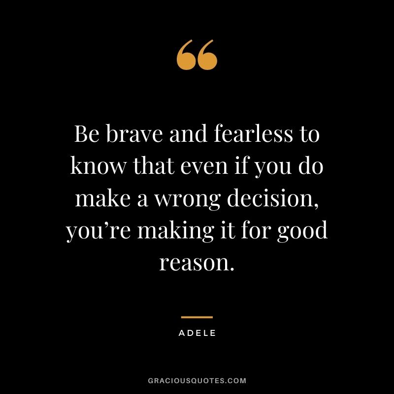 Be brave and fearless to know that even if you do make a wrong decision, you’re making it for good reason.