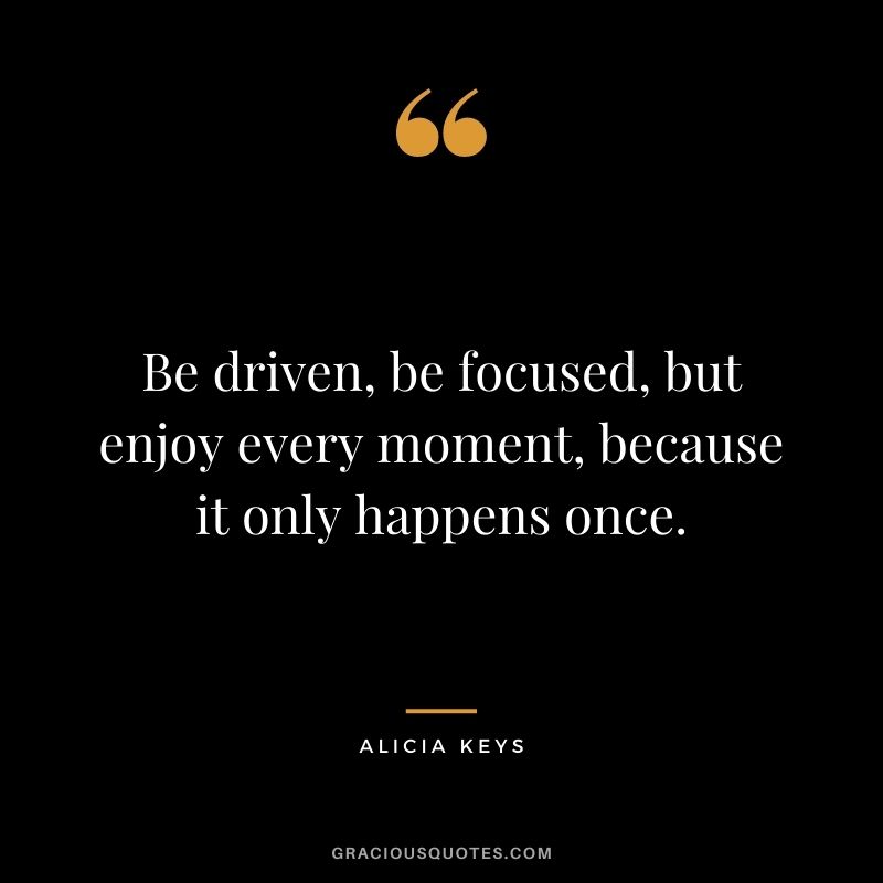 Be driven, be focused, but enjoy every moment, because it only happens once.