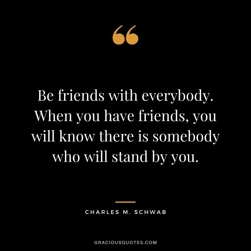 Be friends with everybody. When you have friends, you will know there is somebody who will stand by you.