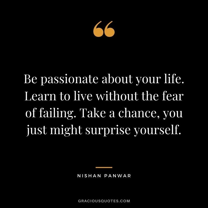 Be passionate about your life. Learn to live without the fear of failing. Take a chance, you just might surprise yourself. - Nishan Panwar