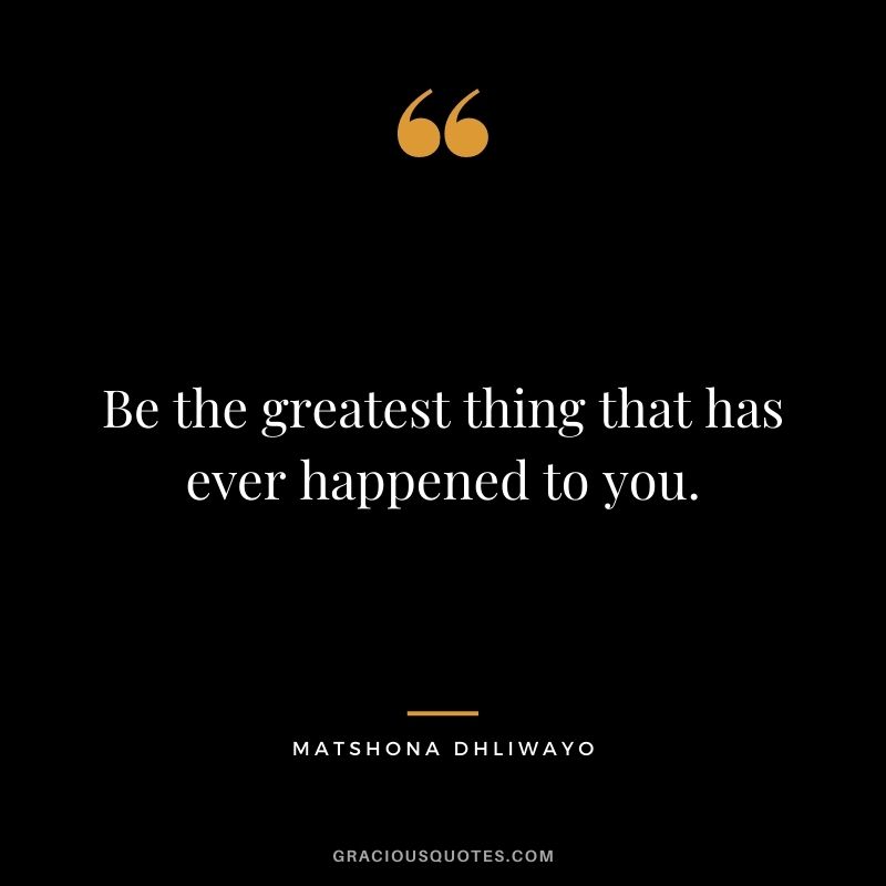 Be the greatest thing that has ever happened to you.