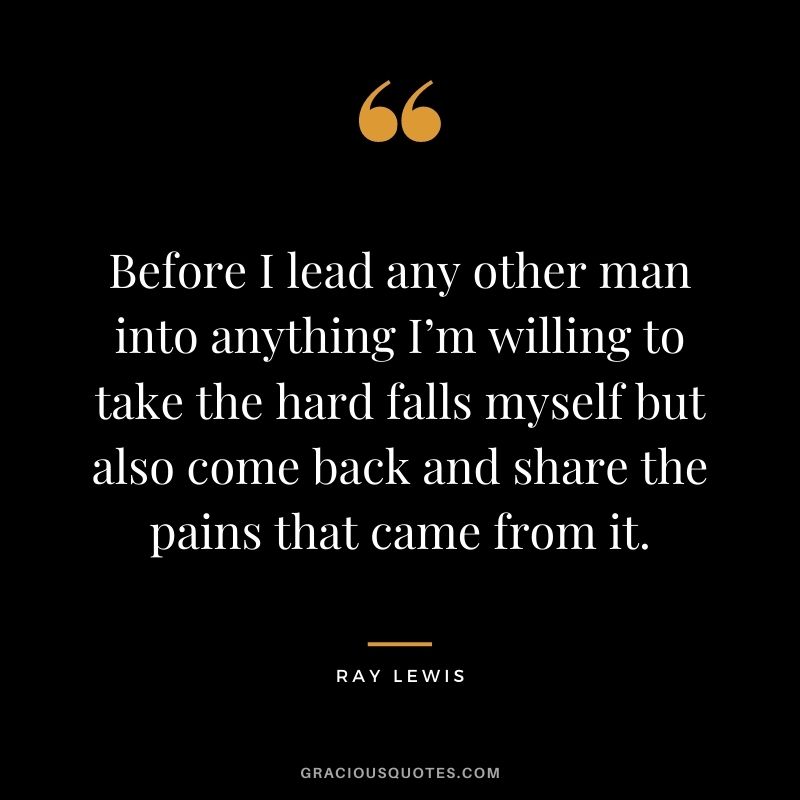 Before I lead any other man into anything I’m willing to take the hard falls myself but also come back and share the pains that came from it.