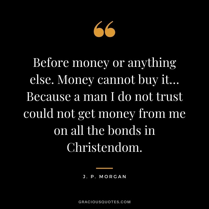 Before money or anything else. Money cannot buy it… Because a man I do not trust could not get money from me on all the bonds in Christendom.
