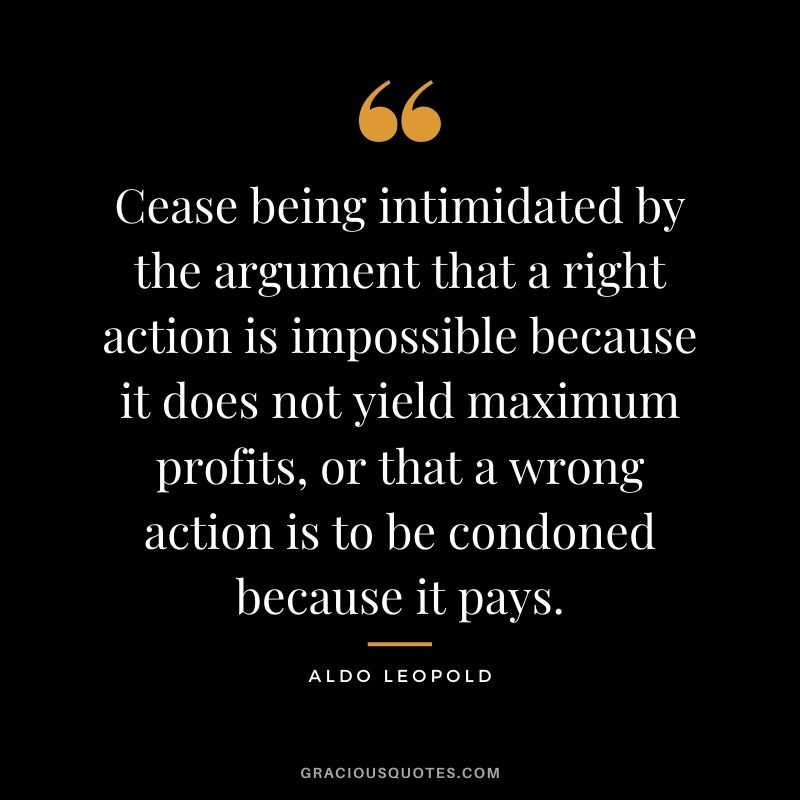 Cease being intimidated by the argument that a right action is impossible because it does not yield maximum profits, or that a wrong action is to be condoned because it pays.