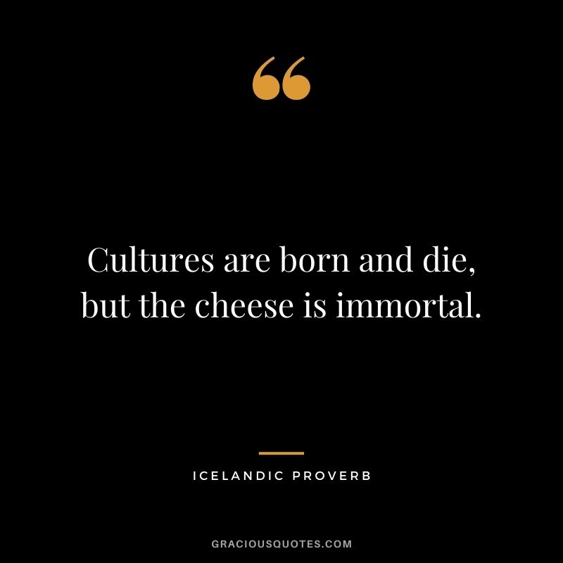 Cultures are born and die, but the cheese is immortal.