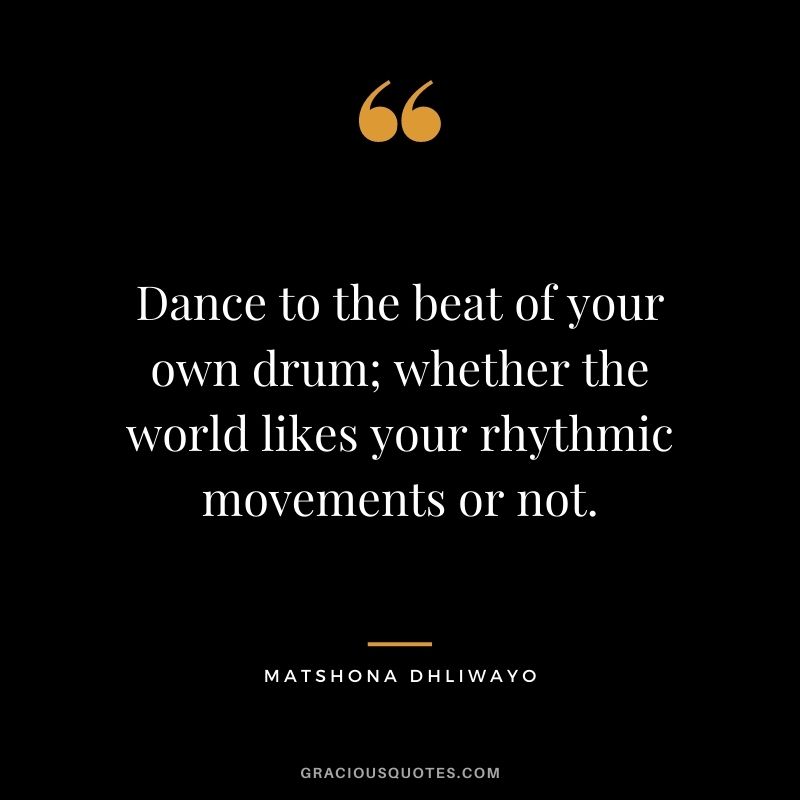 Dance to the beat of your own drum; whether the world likes your rhythmic movements or not.