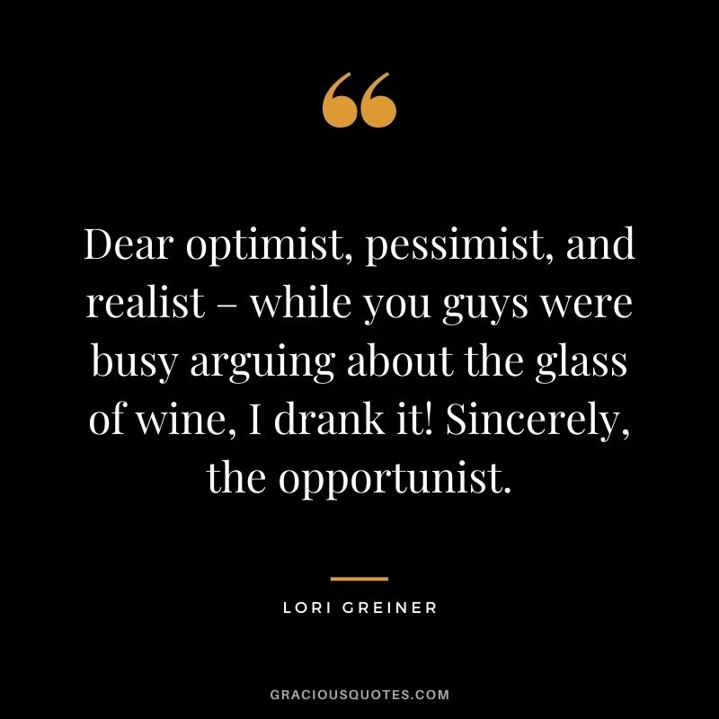 Dear optimist, pessimist, and realist – while you guys were busy arguing about the glass of wine, I drank it! Sincerely, the opportunist.