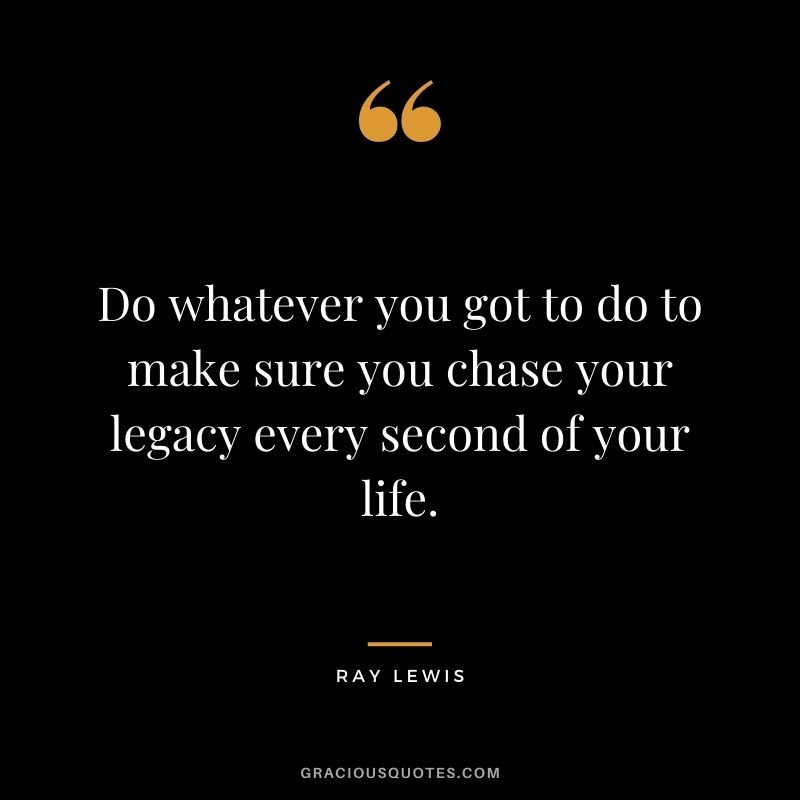 Do whatever you got to do to make sure you chase your legacy every second of your life.