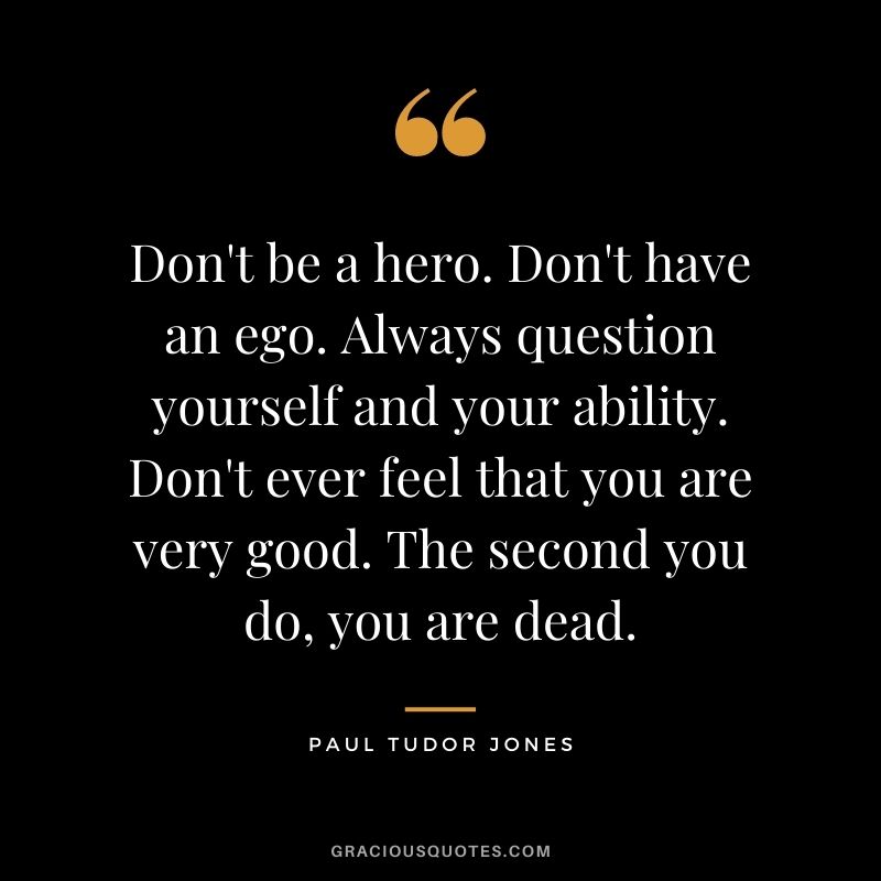 Don't be a hero. Don't have an ego. Always question yourself and your ability. Don't ever feel that you are very good. The second you do, you are dead.