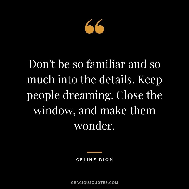 Don't be so familiar and so much into the details. Keep people dreaming. Close the window, and make them wonder.