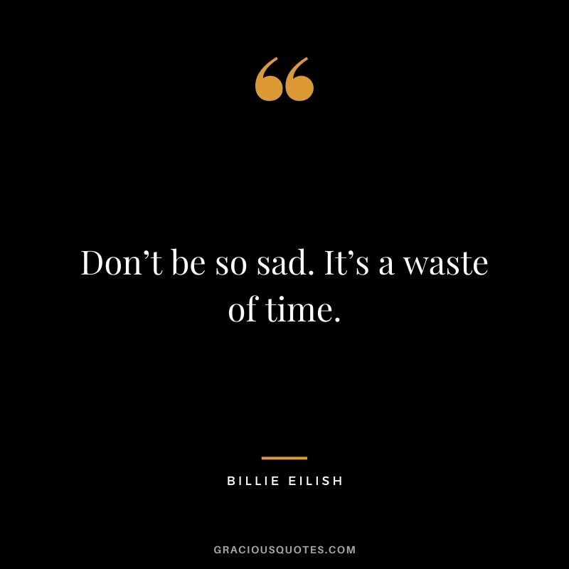Don’t be so sad. It’s a waste of time.