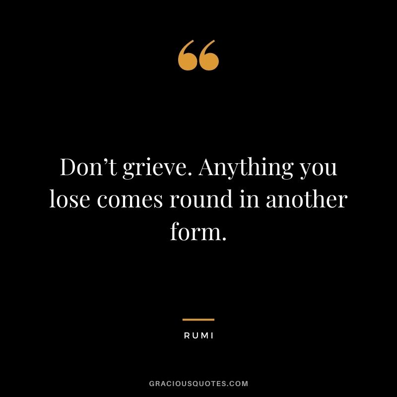 Don’t grieve. Anything you lose comes round in another form.