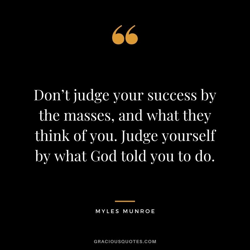 Don’t judge your success by the masses, and what they think of you. Judge yourself by what God told you to do.