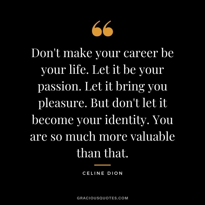 Don't make your career be your life. Let it be your passion. Let it bring you pleasure. But don't let it become your identity. You are so much more valuable than that.