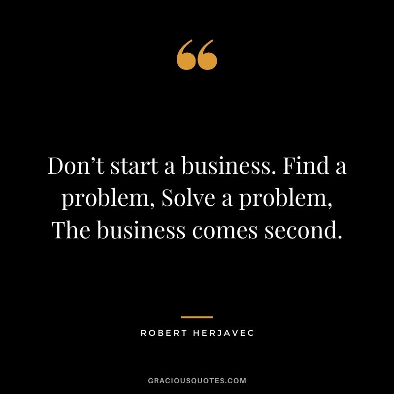 Don’t start a business. Find a problem, Solve a problem, The business comes second.