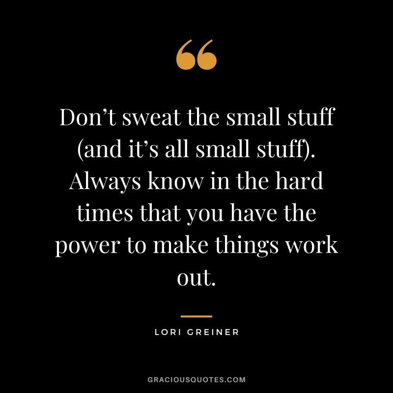 Don’t sweat the small stuff (and it’s all small stuff). Always know in the hard times that you have the power to make things work out.