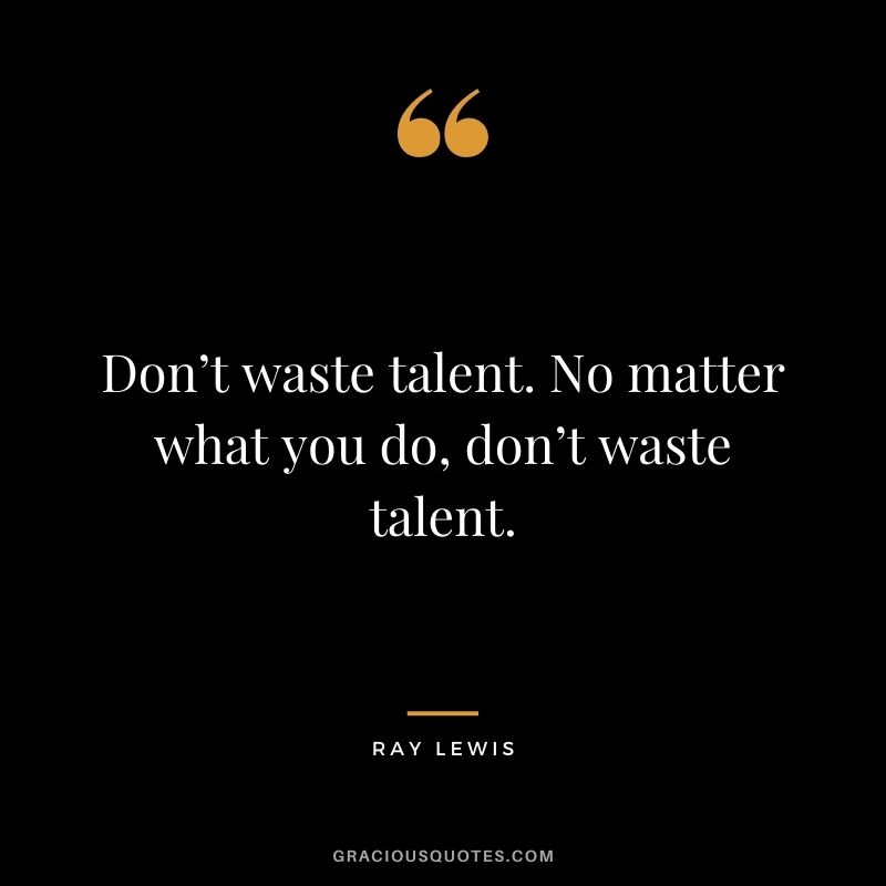 Don’t waste talent. No matter what you do, don’t waste talent.