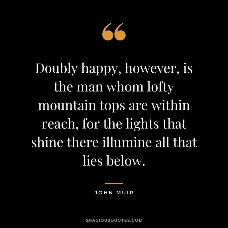 Doubly happy, however, is the man whom lofty mountain tops are within reach, for the lights that shine there illumine all that lies below.
