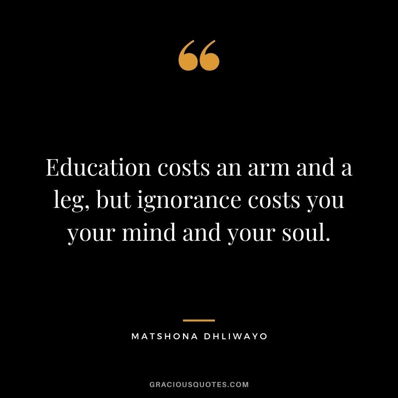 Education costs an arm and a leg, but ignorance costs you your mind and your soul.