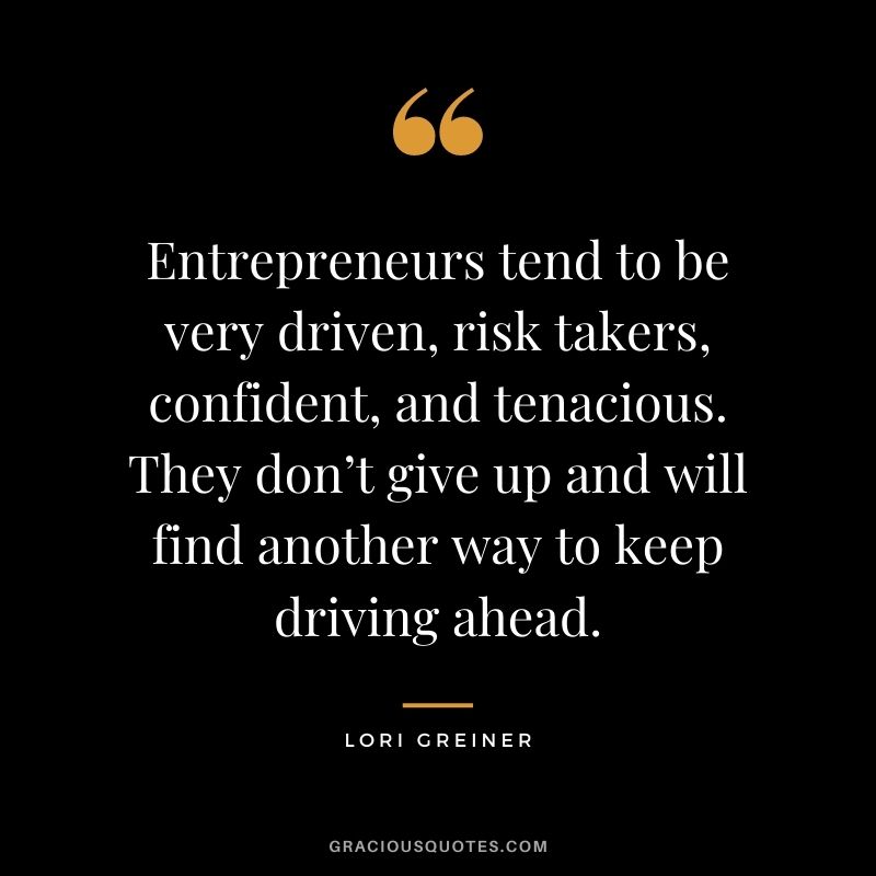Entrepreneurs tend to be very driven, risk takers, confident, and tenacious. They don’t give up and will find another way to keep driving ahead.