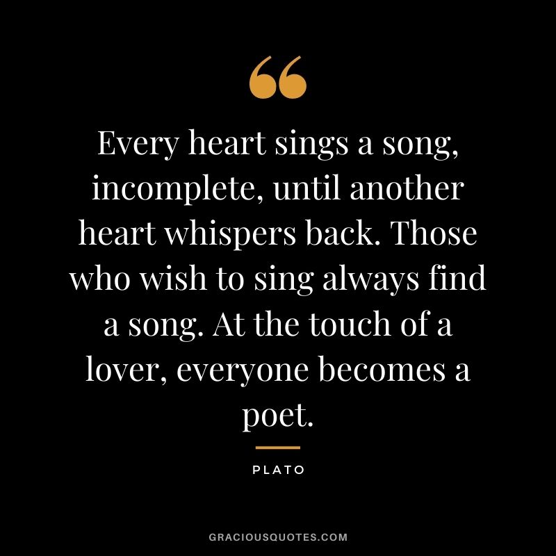 Every heart sings a song, incomplete, until another heart whispers back. Those who wish to sing always find a song. At the touch of a lover, everyone becomes a poet. – Plato