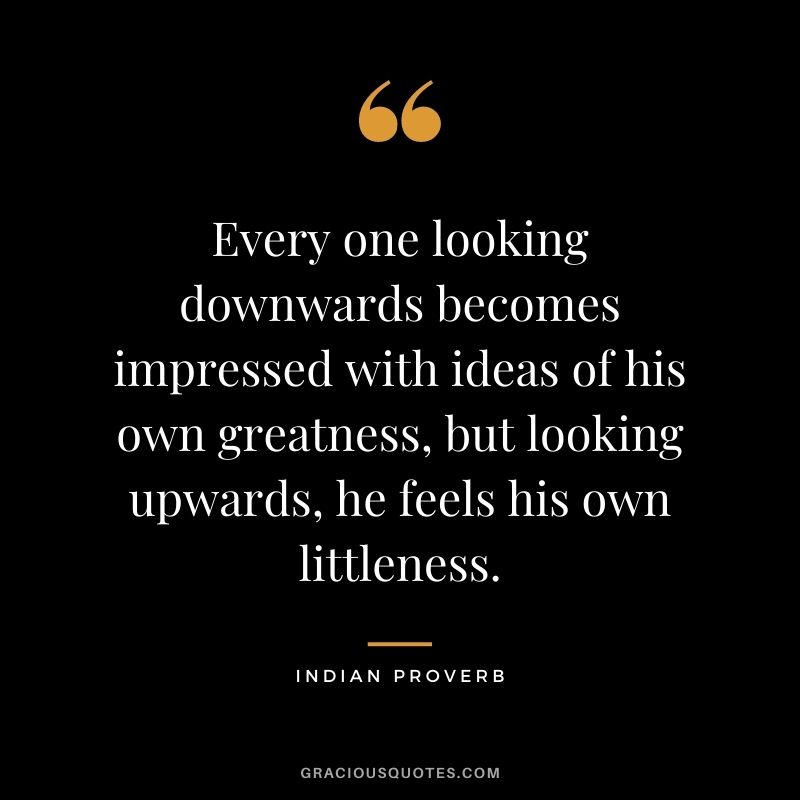 Every one looking downwards becomes impressed with ideas of his own greatness, but looking upwards, he feels his own littleness.