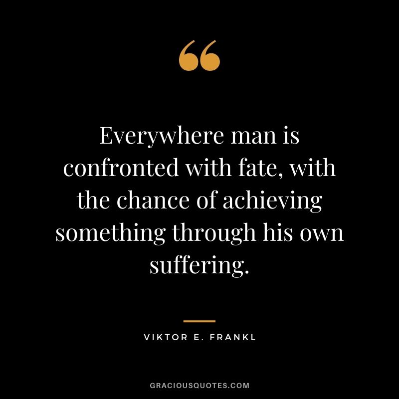 Everywhere man is confronted with fate, with the chance of achieving something through his own suffering. – Viktor E. Frankl