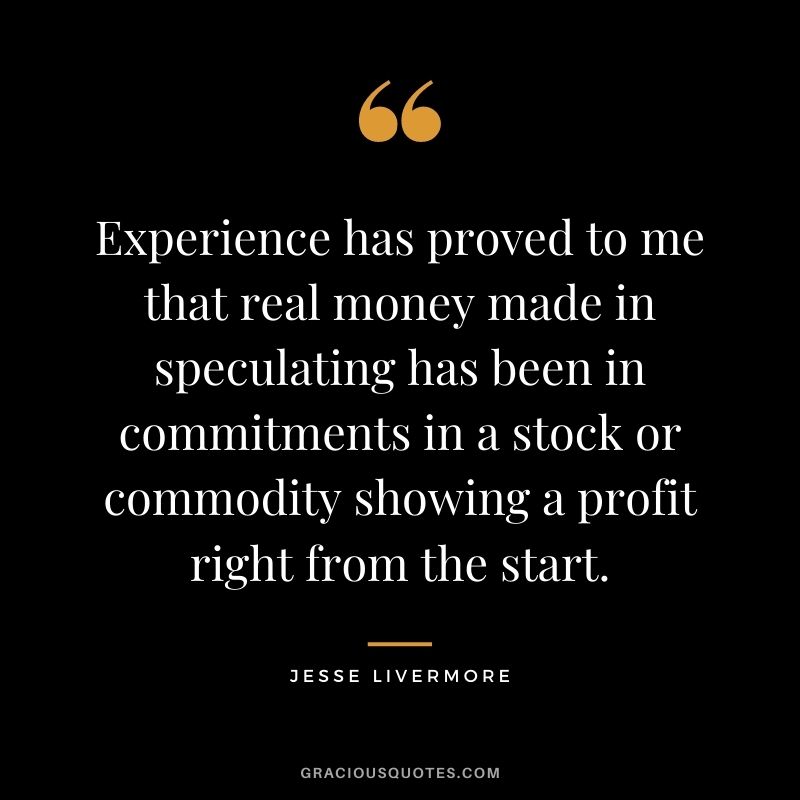 Experience has proved to me that real money made in speculating has been in commitments in a stock or commodity showing a profit right from the start.