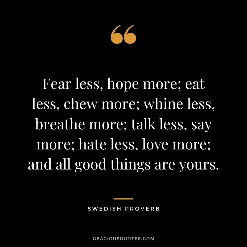 Fear less, hope more; eat less, chew more; whine less, breathe more; talk less, say more; hate less, love more; and all good things are yours.