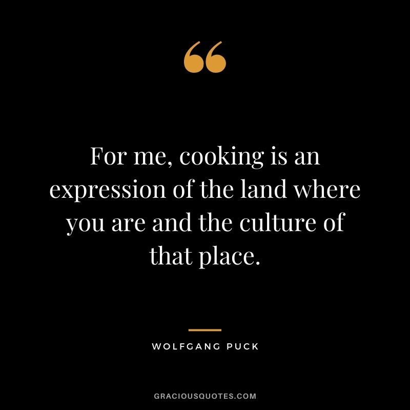 For me, cooking is an expression of the land where you are and the culture of that place.