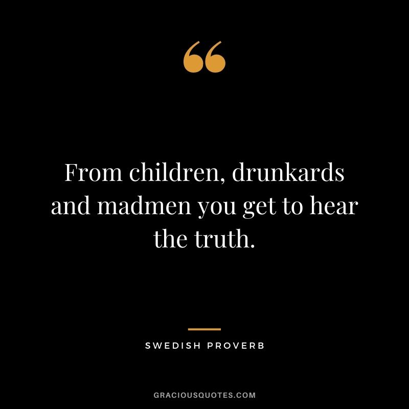 From children, drunkards and madmen you get to hear the truth.