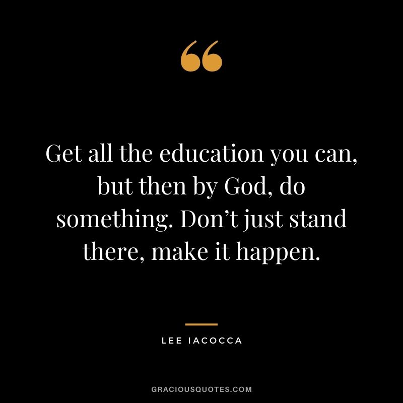 Get all the education you can, but then by God, do something. Don’t just stand there, make it happen.