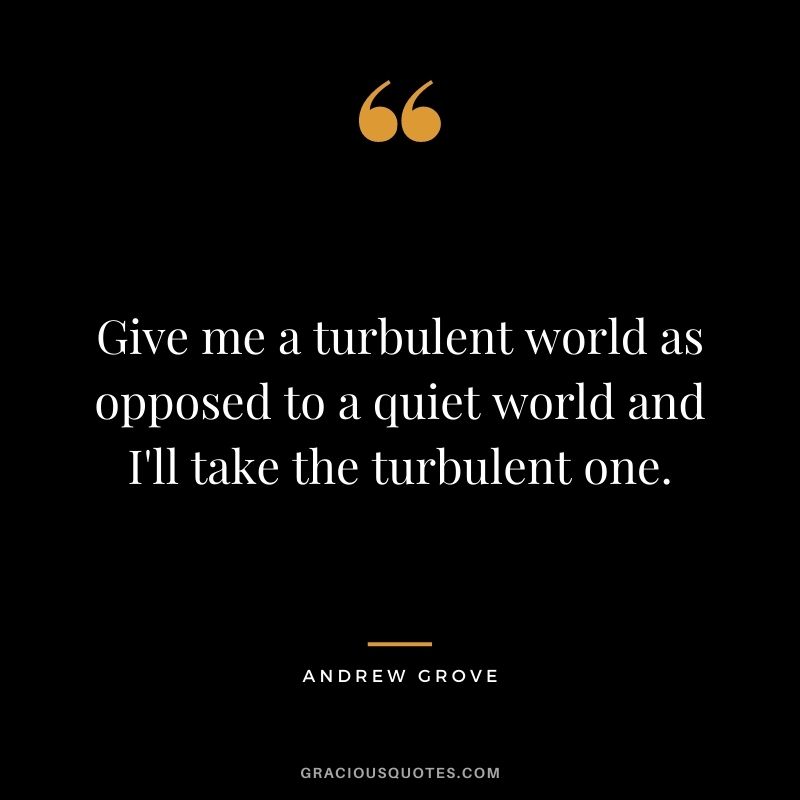 Give me a turbulent world as opposed to a quiet world and I'll take the turbulent one.