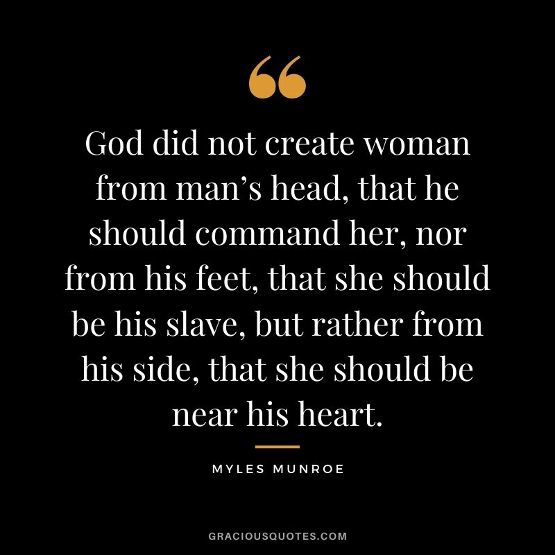 God did not create woman from man’s head, that he should command her, nor from his feet, that she should be his slave, but rather from his side, that she should be near his heart.