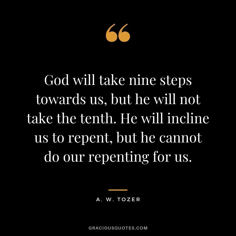 God will take nine steps towards us, but he will not take the tenth. He will incline us to repent, but he cannot do our repenting for us. - A. W. Tozer