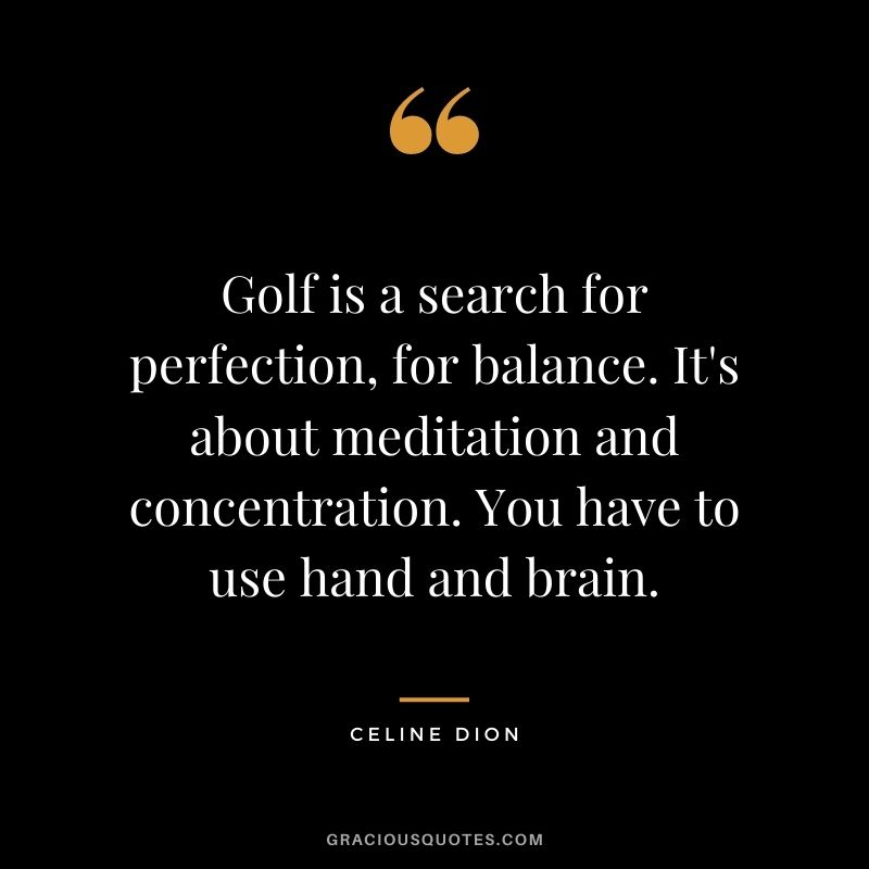 Golf is a search for perfection, for balance. It's about meditation and concentration. You have to use hand and brain.