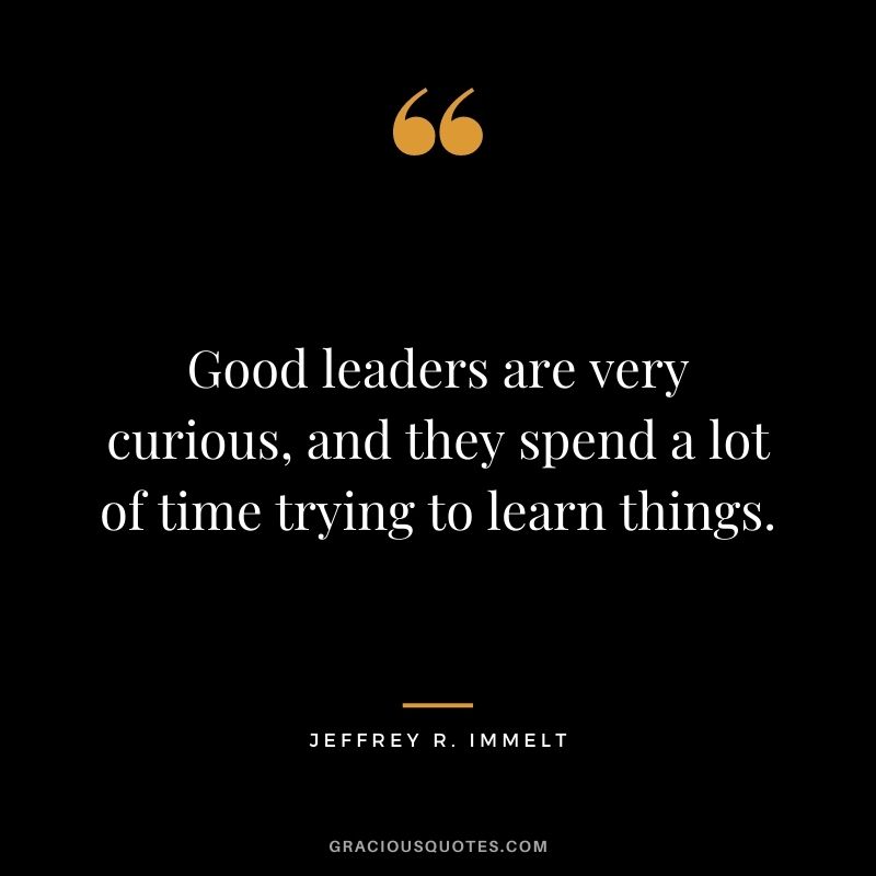 Good leaders are very curious, and they spend a lot of time trying to learn things.