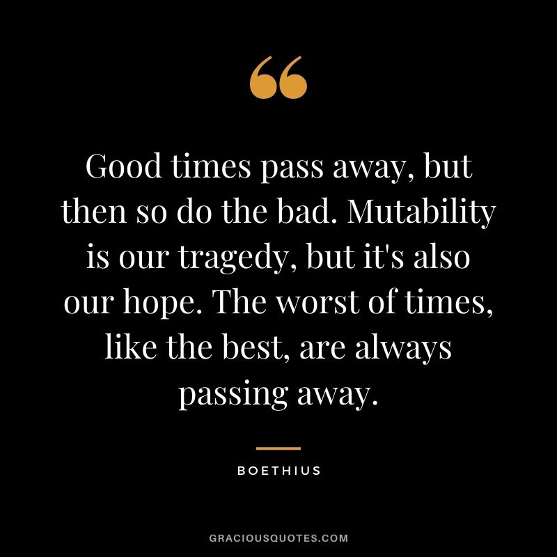 Good times pass away, but then so do the bad. Mutability is our tragedy, but it's also our hope. The worst of times, like the best, are always passing away.