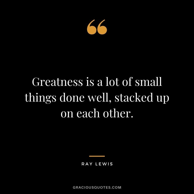 Greatness is a lot of small things done well, stacked up on each other.