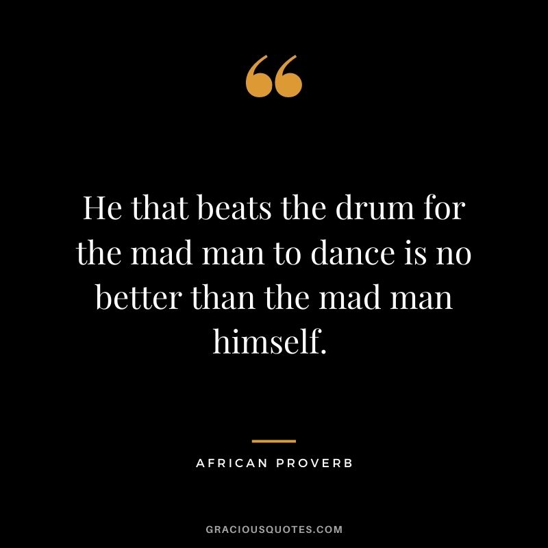 He that beats the drum for the mad man to dance is no better than the mad man himself. 